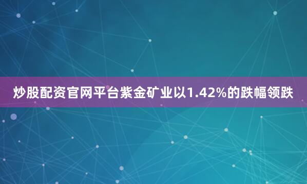 炒股配资官网平台紫金矿业以1.42%的跌幅领跌