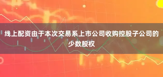 线上配资由于本次交易系上市公司收购控股子公司的少数股权