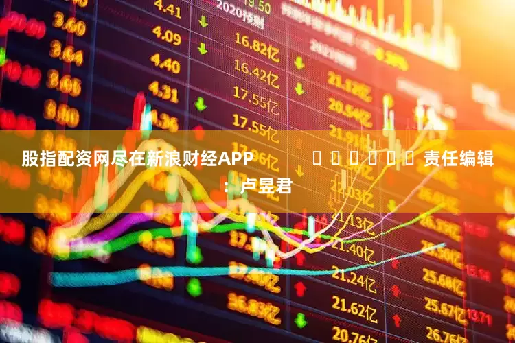股指配资网尽在新浪财经APP            						责任编辑：卢昱君