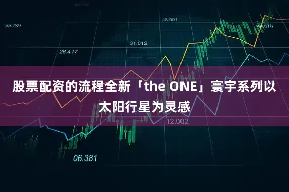 股票配资的流程全新「the ONE」寰宇系列以太阳行星为灵感