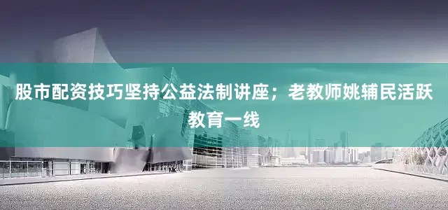 股市配资技巧坚持公益法制讲座；老教师姚辅民活跃教育一线