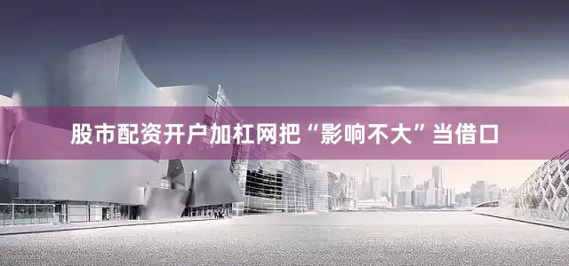 股市配资开户加杠网把“影响不大”当借口