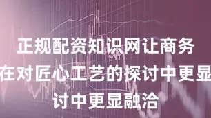 正规配资知识网让商务交流在对匠心工艺的探讨中更显融洽