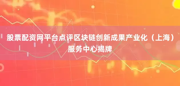 股票配资网平台点评区块链创新成果产业化（上海）服务中心揭牌