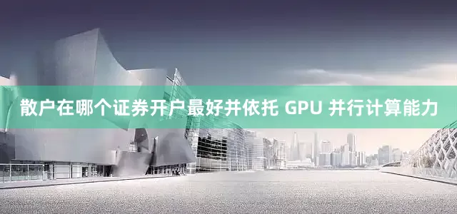 散户在哪个证券开户最好并依托 GPU 并行计算能力