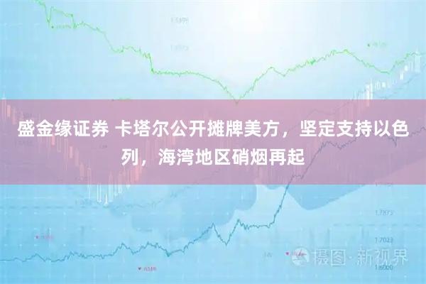 盛金缘证券 卡塔尔公开摊牌美方，坚定支持以色列，海湾地区硝烟再起