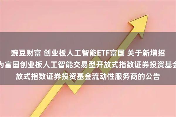 豌豆财富 创业板人工智能ETF富国 关于新增招商证券股份有限公司为富国创业板人工智能交易型开放式指数证券投资基金流动性服务商的公告