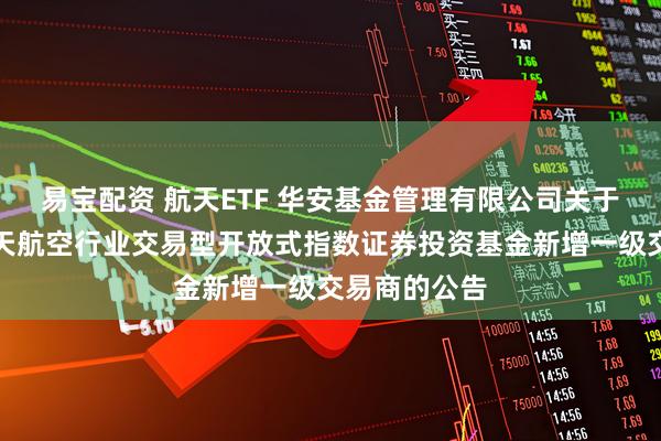 易宝配资 航天ETF 华安基金管理有限公司关于华安国证航天航空行业交易型开放式指数证券投资基金新增一级交易商的公告