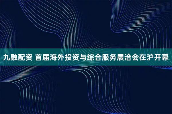 九融配资 首届海外投资与综合服务展洽会在沪开幕