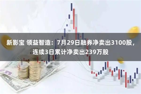 新影宝 领益智造:7月29日融券净卖出3100股,连续3日累计净卖出239万股