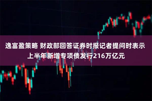 逸富盈策略 财政部回答证券时报记者提问时表示 上半年新增专项债发行216万亿元